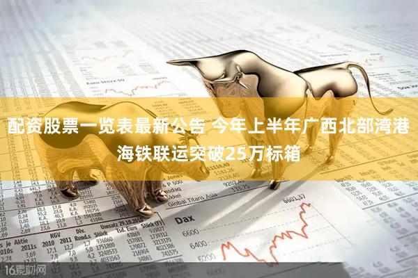 配资股票一览表最新公告 今年上半年广西北部湾港海铁联运突破25万标箱