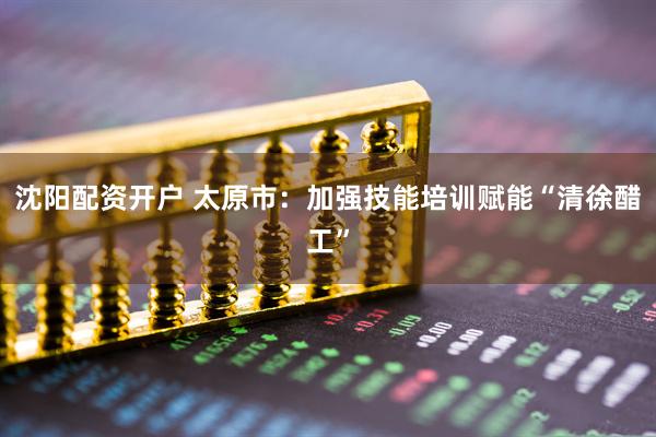 沈阳配资开户 太原市：加强技能培训赋能“清徐醋工”