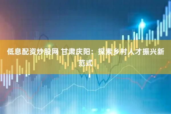 低息配资炒股网 甘肃庆阳：探索乡村人才振兴新范式