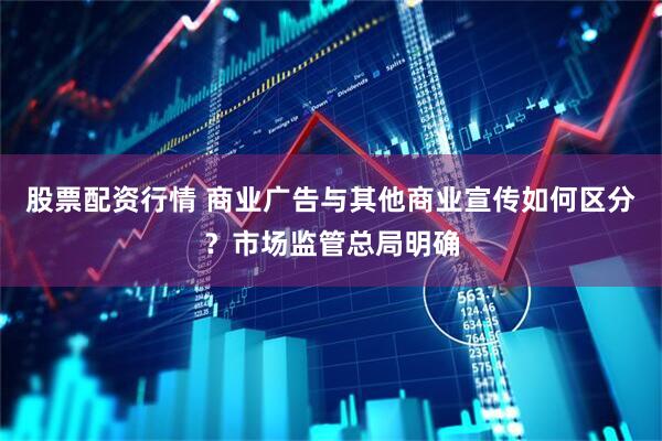 股票配资行情 商业广告与其他商业宣传如何区分？市场监管总局明确
