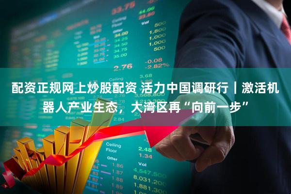 配资正规网上炒股配资 活力中国调研行｜激活机器人产业生态，大湾区再“向前一步”