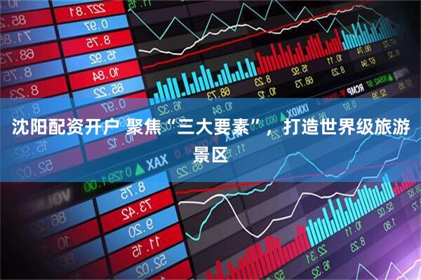 沈阳配资开户 聚焦“三大要素”，打造世界级旅游景区