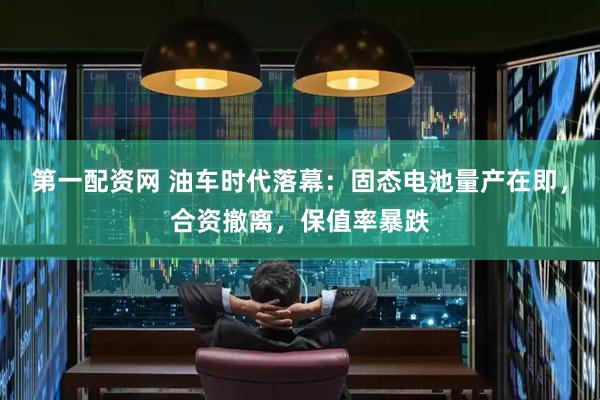 第一配资网 油车时代落幕：固态电池量产在即，合资撤离，保值率暴跌