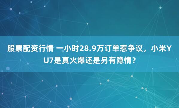 股票配资行情 一小时28.9万订单惹争议，小米YU7是真火爆还是另有隐情？