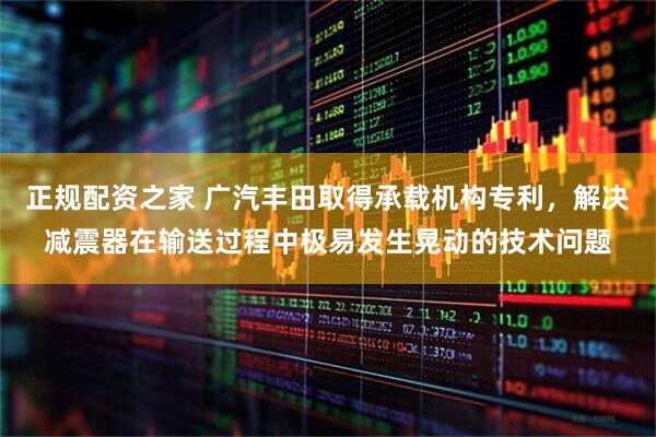 正规配资之家 广汽丰田取得承载机构专利，解决减震器在输送过程中极易发生晃动的技术问题