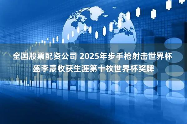 全国股票配资公司 2025年步手枪射击世界杯 盛李豪收获生涯第十枚世界杯奖牌
