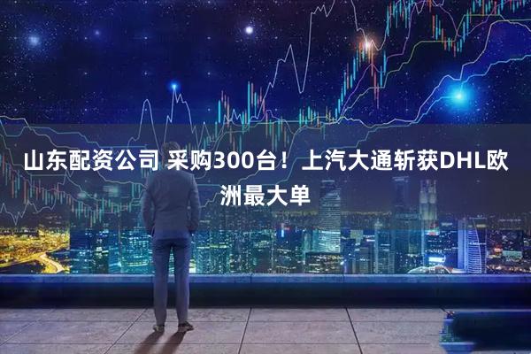 山东配资公司 采购300台！上汽大通斩获DHL欧洲最大单