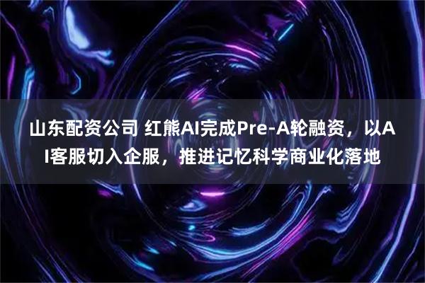 山东配资公司 红熊AI完成Pre-A轮融资，以AI客服切入企服，推进记忆科学商业化落地