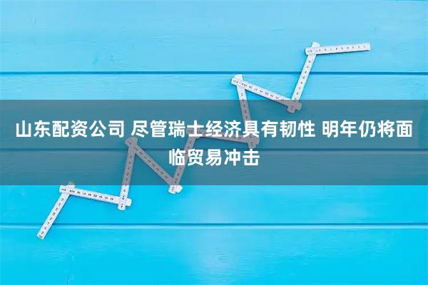 山东配资公司 尽管瑞士经济具有韧性 明年仍将面临贸易冲击