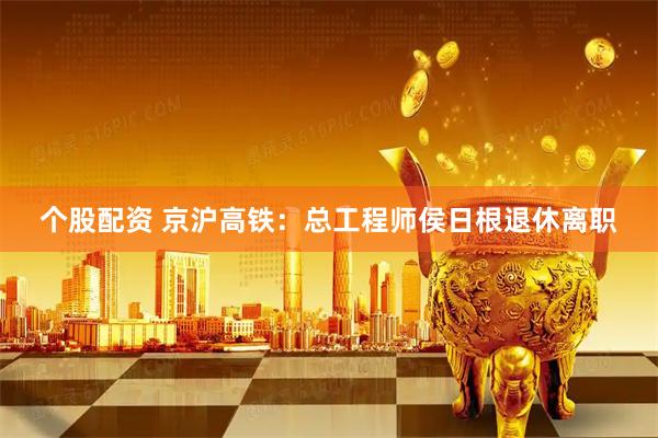个股配资 京沪高铁：总工程师侯日根退休离职