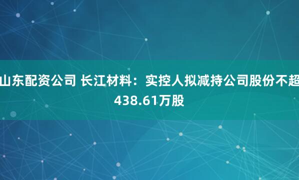 山东配资公司 长江材料：实控人拟减持公司股份不超438.61万股