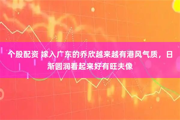 个股配资 嫁入广东的乔欣越来越有港风气质，日渐圆润看起来好有旺夫像
