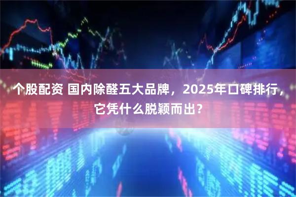 个股配资 国内除醛五大品牌，2025年口碑排行，它凭什么脱颖而出？