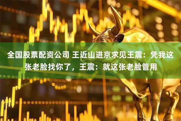 全国股票配资公司 王近山进京求见王震：凭我这张老脸找你了，王震：就这张老脸管用