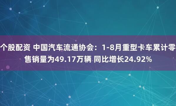 个股配资 中国汽车流通协会：1-8月重型卡车累计零售销量为49.17万辆 同比增长24.92%