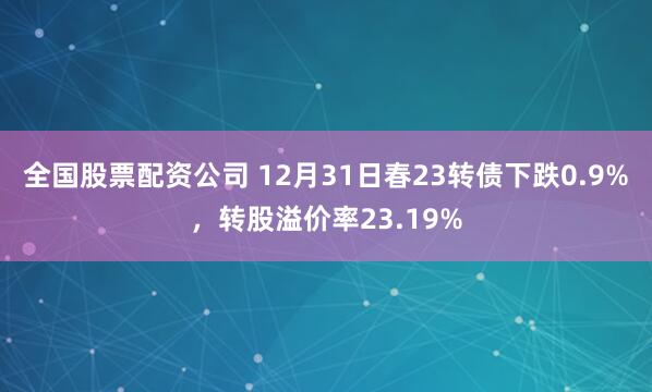 全国股票配资公司 12月31日春23转债下跌0.9%，转股溢价率23.19%