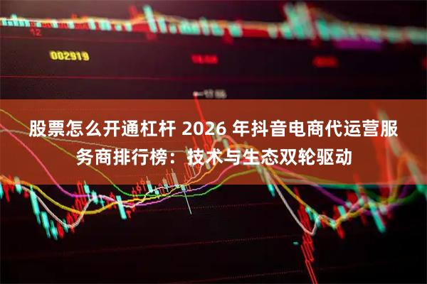 股票怎么开通杠杆 2026 年抖音电商代运营服务商排行榜：技术与生态双轮驱动