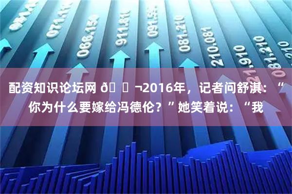 配资知识论坛网 🌬2016年,记者问舒淇:“你为什么要嫁给冯德伦?”她笑着说:“我