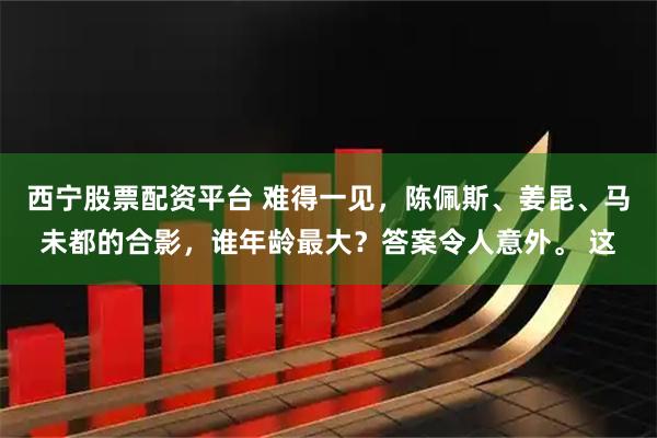 西宁股票配资平台 难得一见,陈佩斯、姜昆、马未都的合影,谁年龄最大?答案令人意外。 这