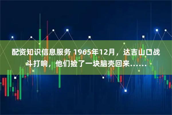 配资知识信息服务 1965年12月,达吉山口战斗打响,他们捡了一块脑壳回来……