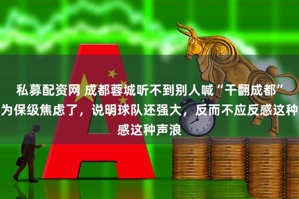 私募配资网 成都蓉城听不到别人喊“干翻成都”就该为保级焦虑了，说明球队还强大，反而不应反感这种声浪