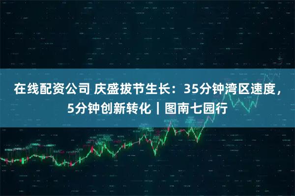 在线配资公司 庆盛拔节生长：35分钟湾区速度，5分钟创新转化｜图南七园行