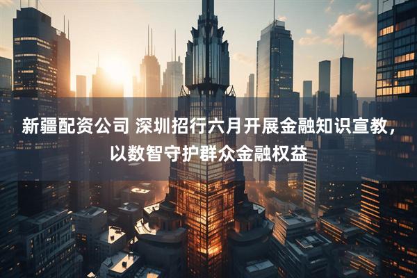 新疆配资公司 深圳招行六月开展金融知识宣教，以数智守护群众金融权益