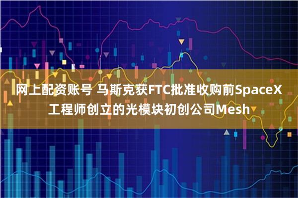 网上配资账号 马斯克获FTC批准收购前SpaceX工程师创立的光模块初创公司Mesh